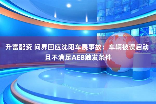升富配资 问界回应沈阳车展事故：车辆被误启动 且不满足AEB触发条件