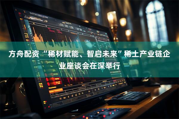 方舟配资 “稀材赋能、智启未来”稀土产业链企业座谈会在深举行