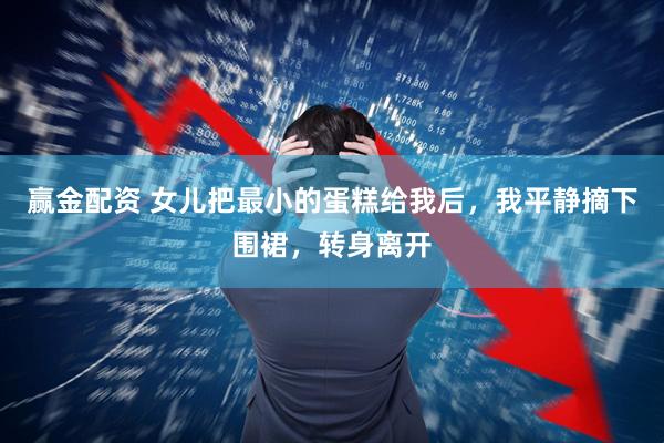 赢金配资 女儿把最小的蛋糕给我后，我平静摘下围裙，转身离开