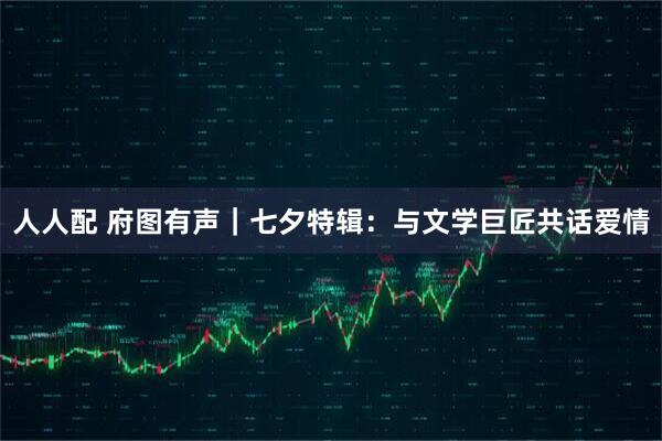 人人配 府图有声｜七夕特辑：与文学巨匠共话爱情