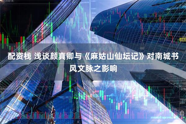 配资栈 浅谈颜真卿与《麻姑山仙坛记》对南城书风文脉之影响