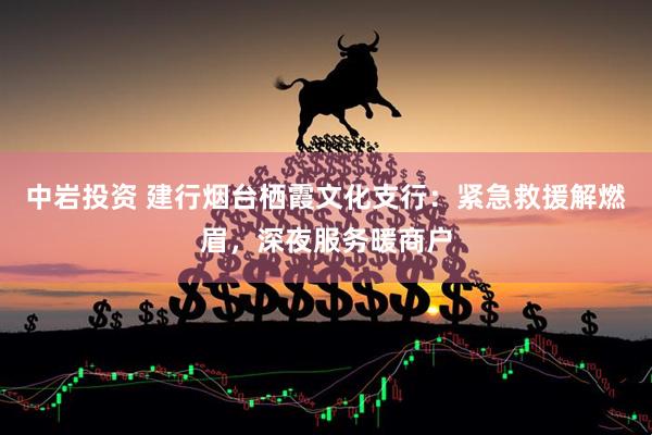 中岩投资 建行烟台栖霞文化支行：紧急救援解燃眉，深夜服务暖商户