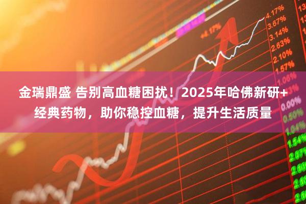 金瑞鼎盛 告别高血糖困扰！2025年哈佛新研+经典药物，助你稳控血糖，提升生活质量