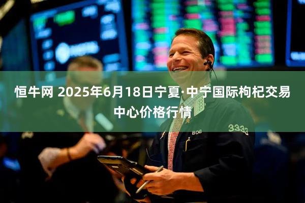 恒牛网 2025年6月18日宁夏·中宁国际枸杞交易中心价格行情
